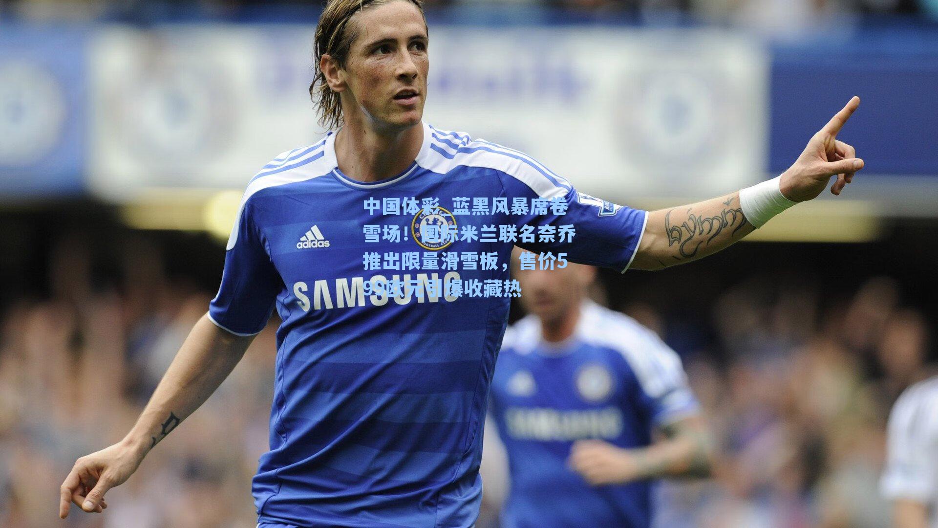 蓝黑风暴席卷雪场！国际米兰联名奈乔推出限量滑雪板，售价599欧元引爆收藏热